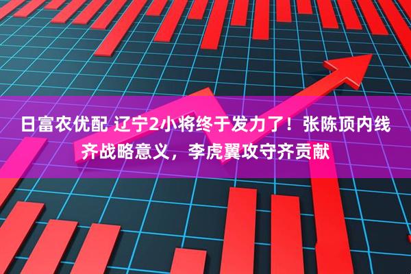 日富农优配 辽宁2小将终于发力了！张陈顶内线齐战略意义，李虎翼攻守齐贡献