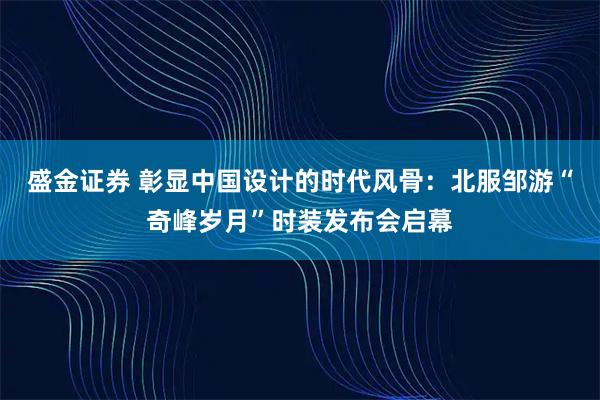 盛金证券 彰显中国设计的时代风骨：北服邹游“奇峰岁月”时装发布会启幕