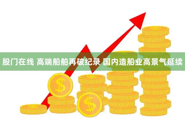 股门在线 高端船舶再破纪录 国内造船业高景气延续