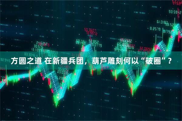 方圆之道 在新疆兵团，葫芦雕刻何以“破圈”？