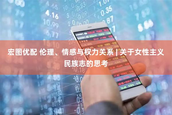 宏图优配 伦理、情感与权力关系 | 关于女性主义民族志的思考