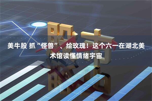 美牛股 抓“怪兽”、绘玫瑰！这个六一在湖北美术馆读懂情绪宇宙